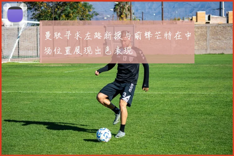 曼联寻求左路新援与前锋芒特在中场位置展现出色表现