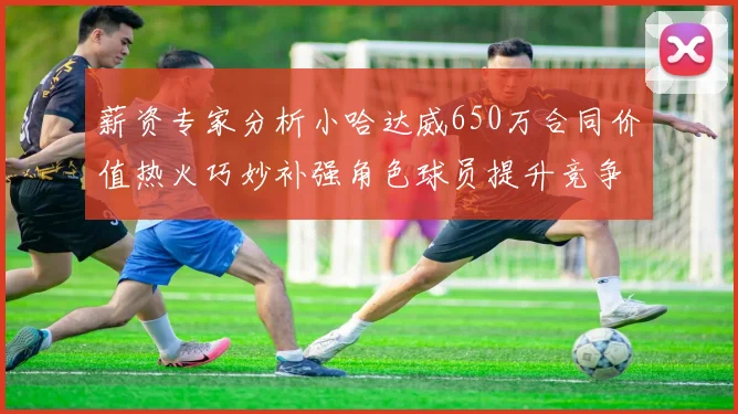 薪资专家分析小哈达威650万合同价值热火巧妙补强角色球员提升竞争力