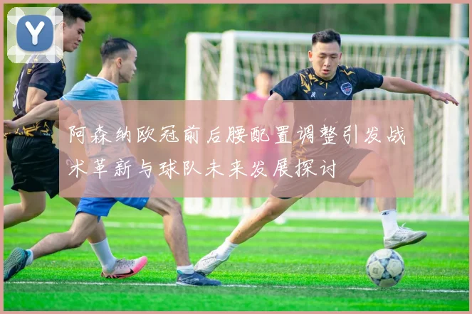 阿森纳欧冠前后腰配置调整引发战术革新与球队未来发展探讨