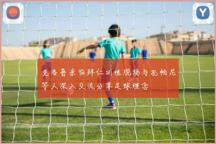 克洛普亲临拜仁训练现场与孔帕尼等人深入交流分享足球理念