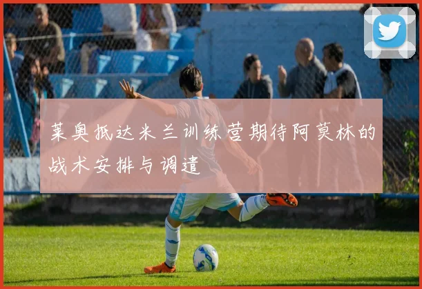 莱奥抵达米兰训练营期待阿莫林的战术安排与调遣